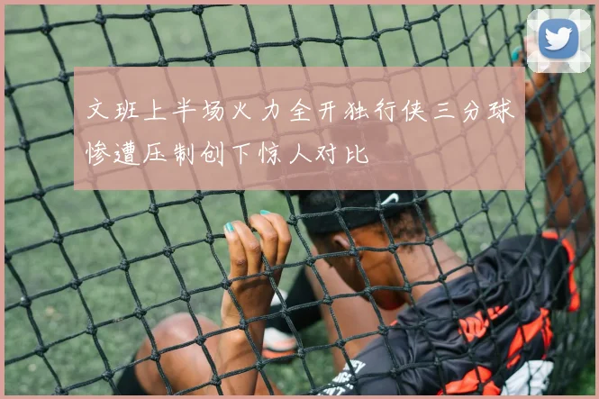 文班上半场火力全开独行侠三分球惨遭压制创下惊人对比