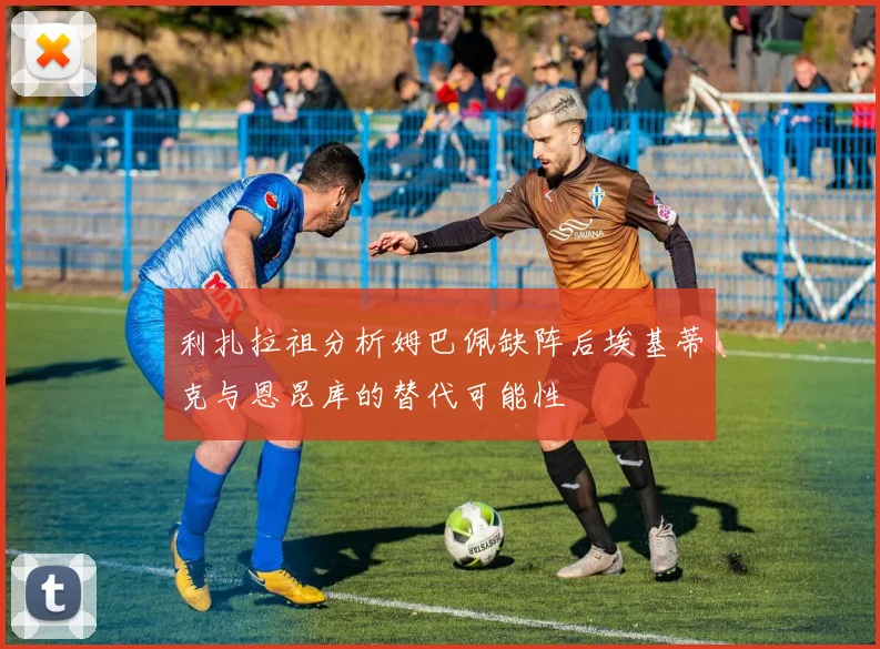 利扎拉祖分析姆巴佩缺阵后埃基蒂克与恩昆库的替代可能性