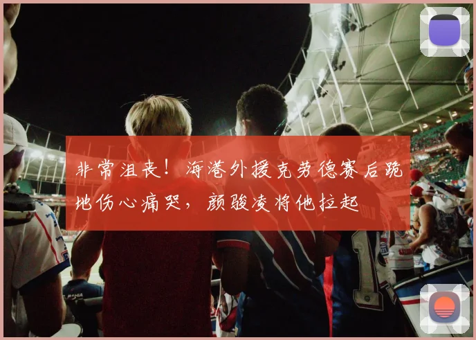 非常沮丧！海港外援克劳德赛后跪地伤心痛哭，颜骏凌将他拉起