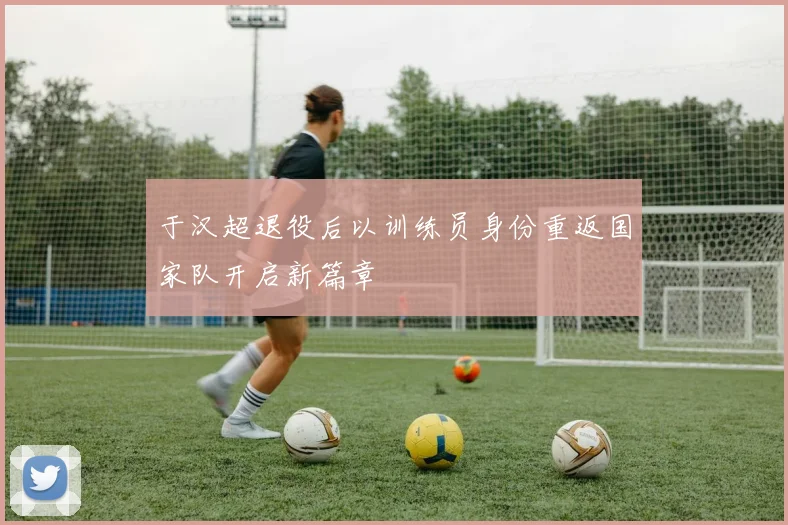 于汉超退役后以训练员身份重返国家队开启新篇章