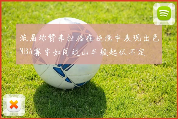 浓眉称赞弗拉格在逆境中表现出色NBA赛季如同过山车般起伏不定