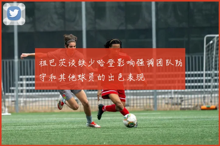 祖巴茨谈缺少哈登影响强调团队防守和其他球员的出色表现