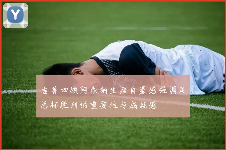 吉鲁回顾阿森纳生涯自豪感强调足总杯胜利的重要性与成就感