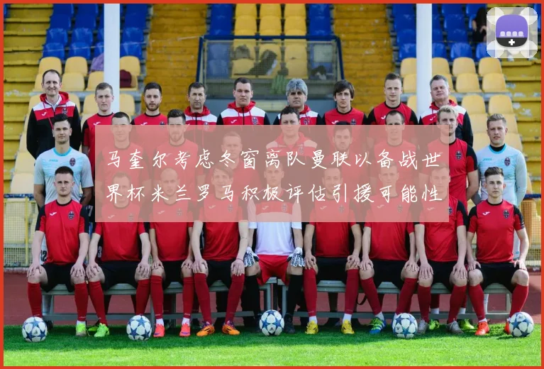 马奎尔考虑冬窗离队曼联以备战世界杯米兰罗马积极评估引援可能性