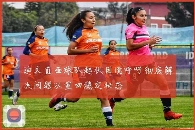 迪文直面球队起伏困境呼吁彻底解决问题以重回稳定状态