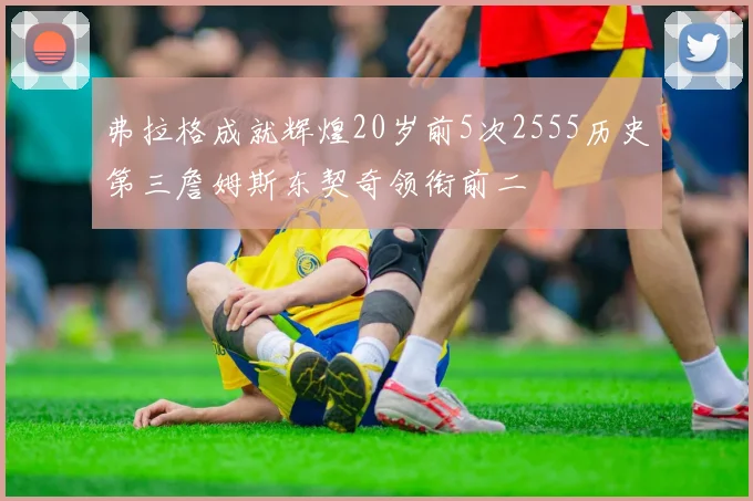 弗拉格成就辉煌20岁前5次2555历史第三詹姆斯东契奇领衔前二