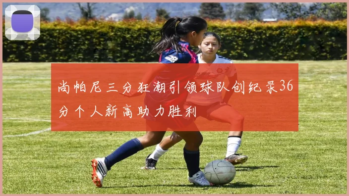 尚帕尼三分狂潮引领球队创纪录36分个人新高助力胜利