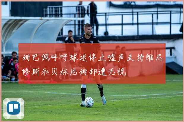 姆巴佩呼吁球迷停止嘘声支持维尼修斯和贝林厄姆却遭无视