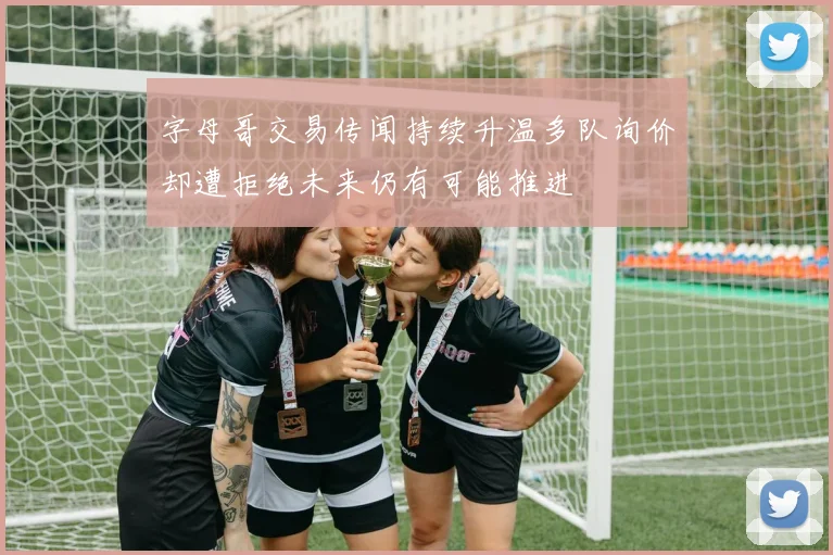 字母哥交易传闻持续升温多队询价却遭拒绝未来仍有可能推进