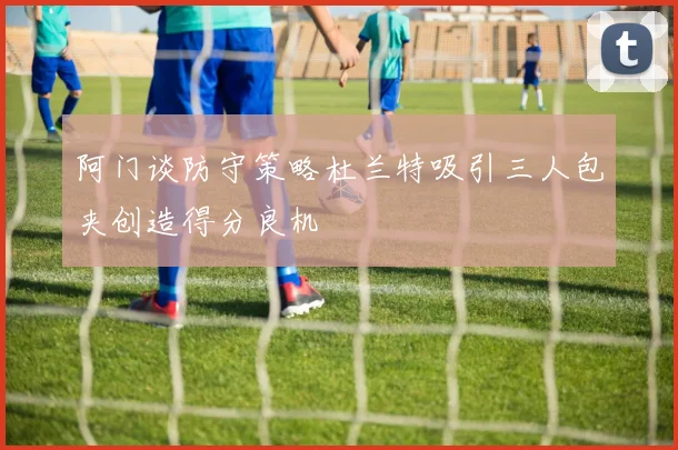 阿门谈防守策略杜兰特吸引三人包夹创造得分良机