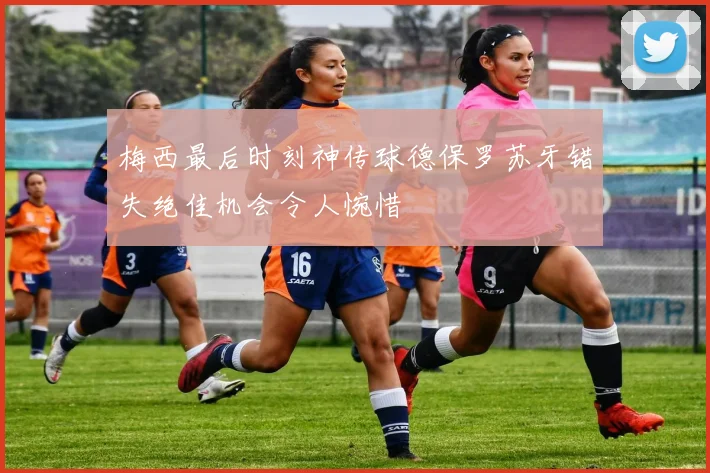 梅西最后时刻神传球德保罗苏牙错失绝佳机会令人惋惜