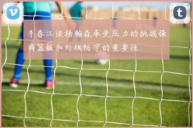 李春江谈杨瀚森承受压力的挑战强调篮板和外线防守的重要性