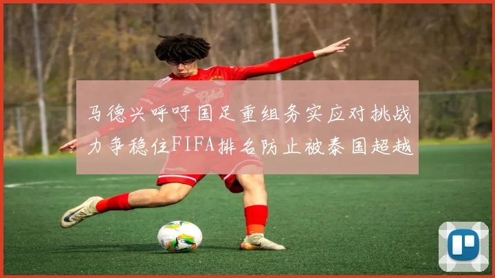 马德兴呼吁国足重组务实应对挑战力争稳住FIFA排名防止被泰国超越