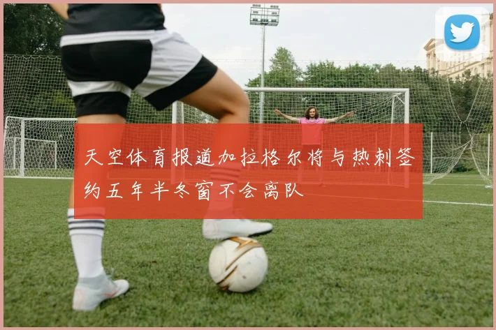 天空体育报道加拉格尔将与热刺签约五年半冬窗不会离队