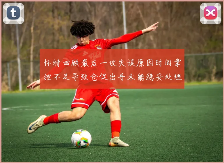 怀特回顾最后一攻失误原因时间掌控不足导致仓促出手未能稳妥处理
