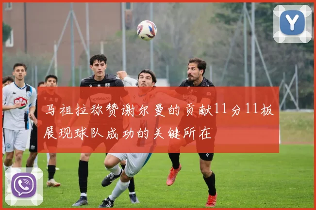 马祖拉称赞谢尔曼的贡献11分11板展现球队成功的关键所在