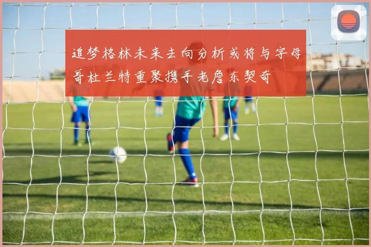 追梦格林未来去向分析或将与字母哥杜兰特重聚携手老詹东契奇