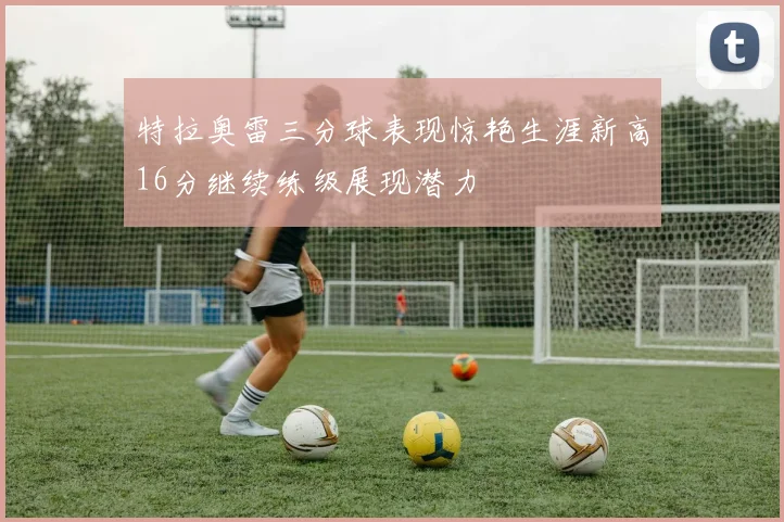 特拉奥雷三分球表现惊艳生涯新高16分继续练级展现潜力