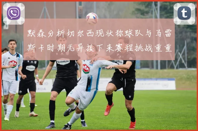 默森分析切尔西现状称球队与马雷斯卡时期无异接下来赛程挑战重重