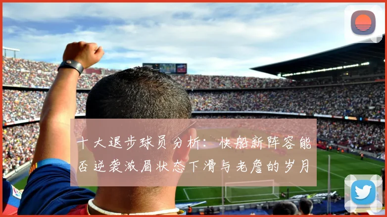 十大退步球员分析：快船新阵容能否逆袭浓眉状态下滑与老詹的岁月流逝