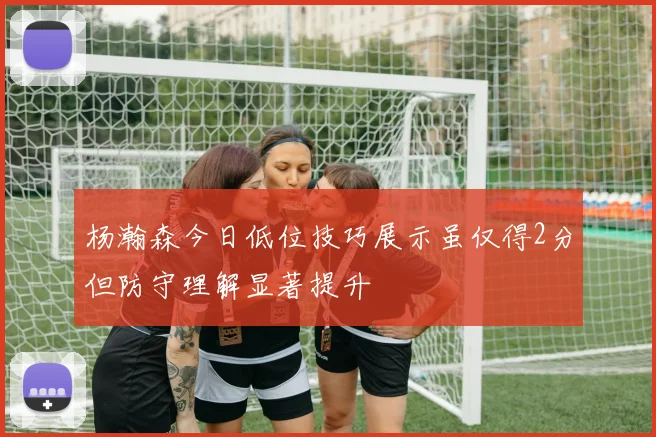 杨瀚森今日低位技巧展示虽仅得2分但防守理解显著提升