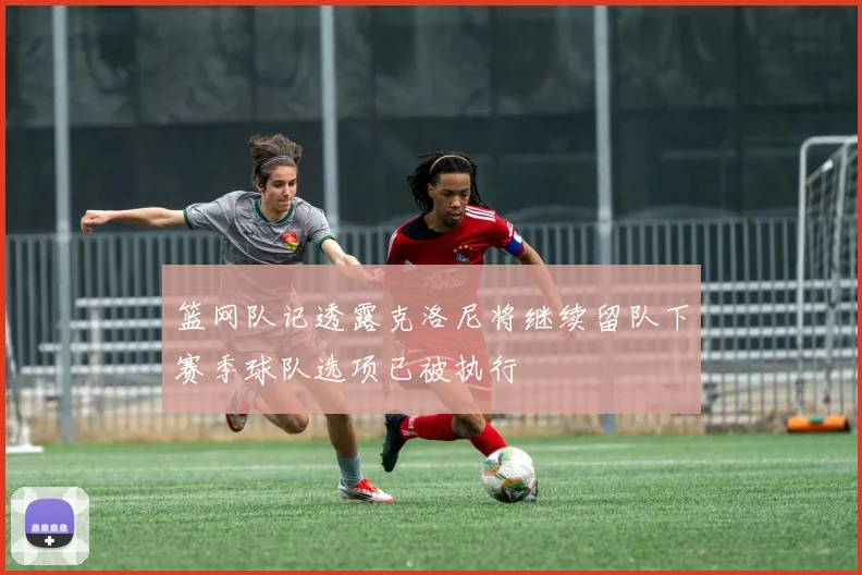 篮网队记透露克洛尼将继续留队下赛季球队选项已被执行