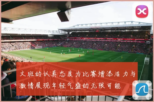 文班的认真态度为比赛增添活力与激情展现年轻气盛的无限可能