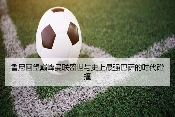 鲁尼回望巅峰曼联盛世与史上最强巴萨的时代碰撞 - BOYUSPORTS
